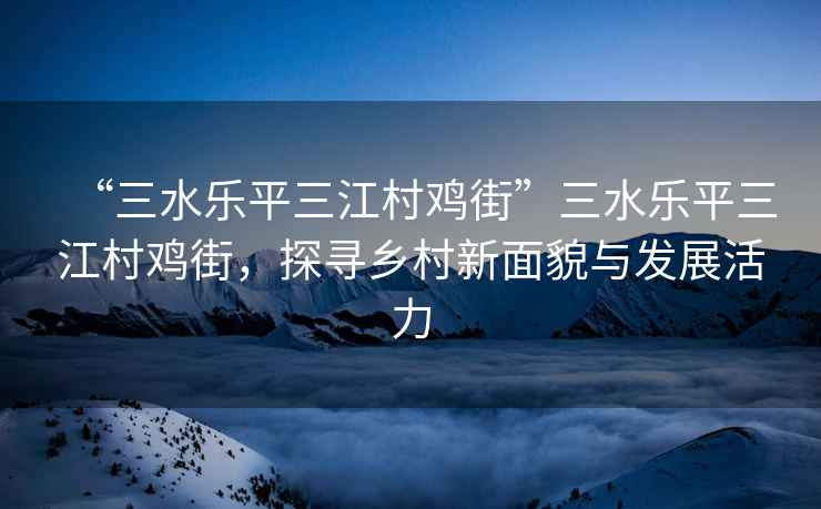 “三水樂平三江村雞街”三水樂平三江村雞街，探尋鄉(xiāng)村新面貌與發(fā)展活力