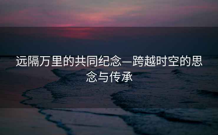 遠隔萬里的共同紀念—跨越時空的思念與傳承