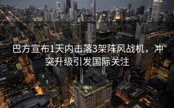 巴方宣布1天內擊落3架陣風戰機，沖突升級引發國際關注