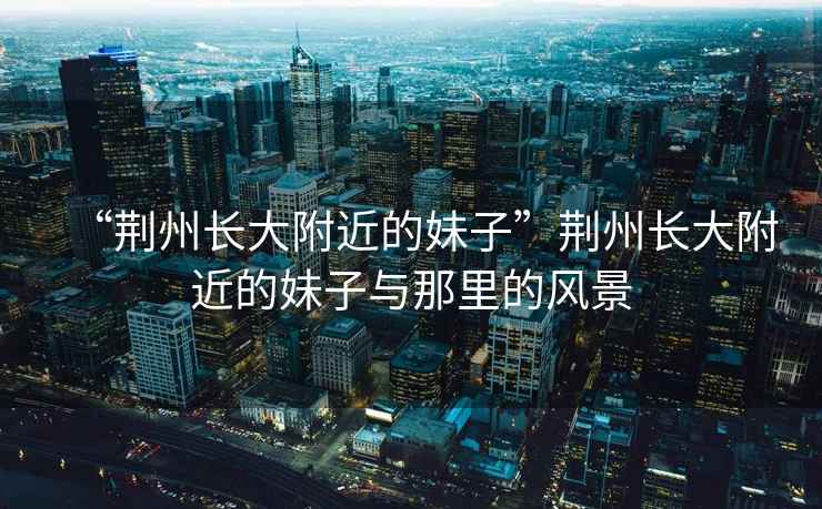“荊州長大附近的妹子”荊州長大附近的妹子與那里的風景