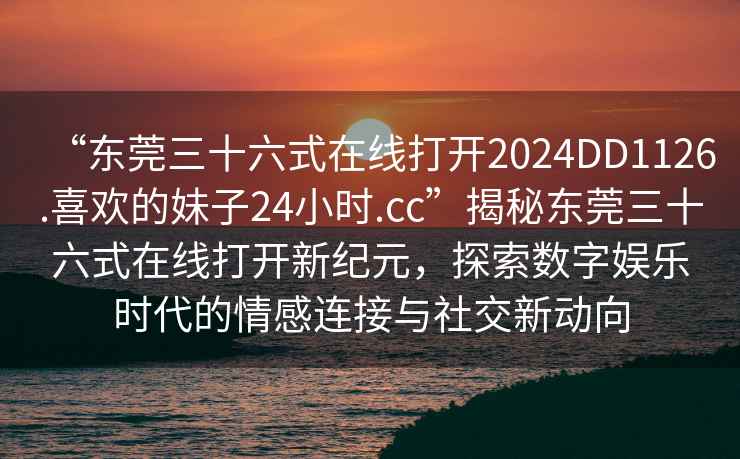 “東莞三十六式在線打開2024DD1126.喜歡的妹子24小時.cc”揭秘東莞三十六式在線打開新紀(jì)元，探索數(shù)字娛樂時代的情感連接與社交新動向