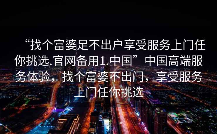 “找個富婆足不出戶享受服務上門任你挑選.官網備用1.中國”中國高端服務體驗，找個富婆不出門，享受服務上門任你挑選