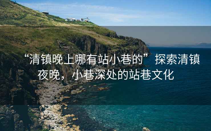 “清鎮(zhèn)晚上哪有站小巷的”探索清鎮(zhèn)夜晚，小巷深處的站巷文化
