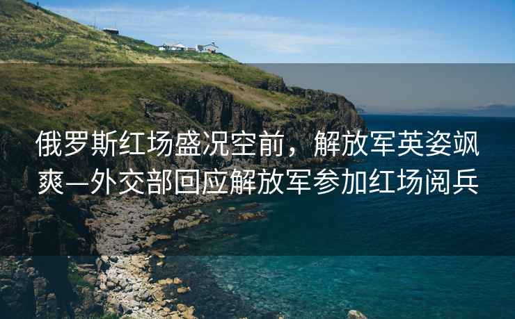 俄羅斯紅場盛況空前，解放軍英姿颯爽—外交部回應解放軍參加紅場閱兵