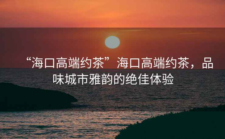 “海口高端約茶”海口高端約茶，品味城市雅韻的絕佳體驗