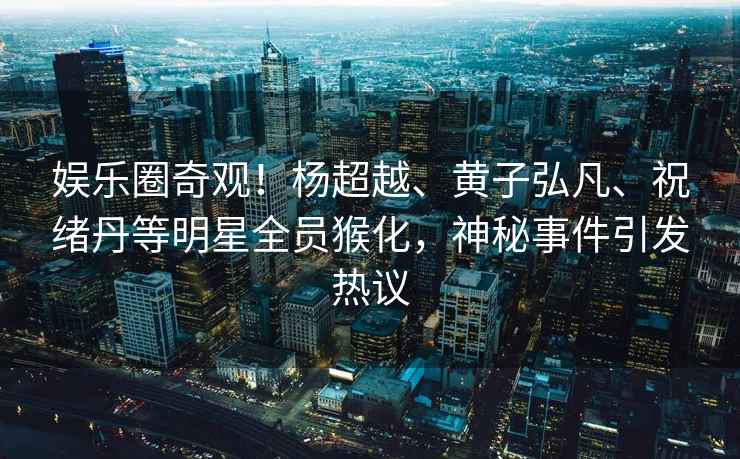 娛樂圈奇觀！楊超越、黃子弘凡、祝緒丹等明星全員猴化，神秘事件引發熱議