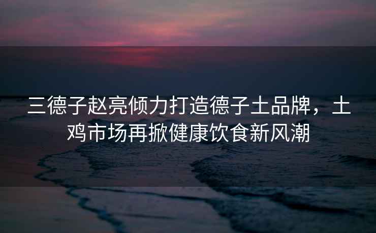 三德子趙亮傾力打造德子土品牌，土雞市場再掀健康飲食新風潮