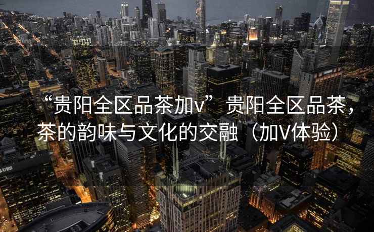 “貴陽全區(qū)品茶加v”貴陽全區(qū)品茶，茶的韻味與文化的交融（加V體驗）