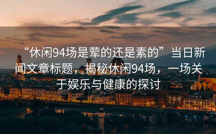 “休閑94場是葷的還是素的”當日新聞文章標題，揭秘休閑94場，一場關于娛樂與健康的探討