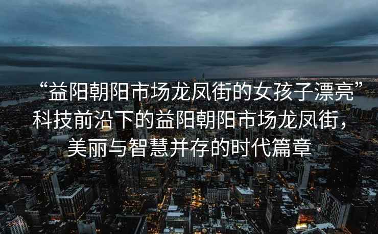 “益陽朝陽市場龍鳳街的女孩子漂亮”科技前沿下的益陽朝陽市場龍鳳街，美麗與智慧并存的時代篇章