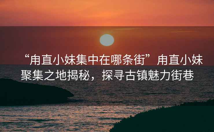 “甪直小妹集中在哪條街”甪直小妹聚集之地揭秘，探尋古鎮(zhèn)魅力街巷