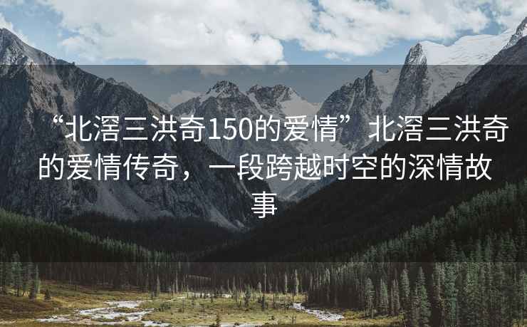 “北滘三洪奇150的愛(ài)情”北滘三洪奇的愛(ài)情傳奇，一段跨越時(shí)空的深情故事