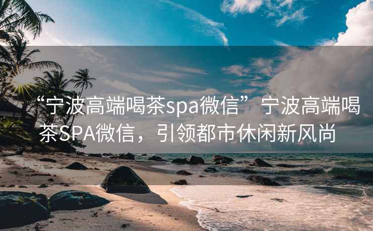 “寧波高端喝茶spa微信”寧波高端喝茶SPA微信，引領(lǐng)都市休閑新風(fēng)尚