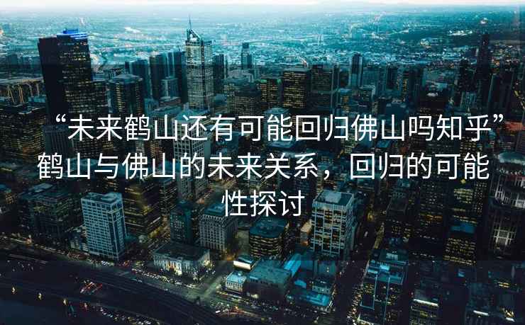 “未來鶴山還有可能回歸佛山嗎知乎”鶴山與佛山的未來關系，回歸的可能性探討