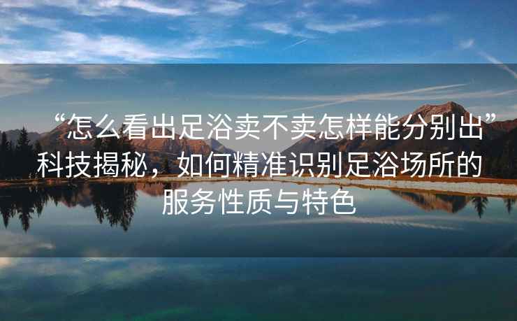 “怎么看出足浴賣不賣怎樣能分別出”科技揭秘，如何精準識別足浴場所的服務性質與特色