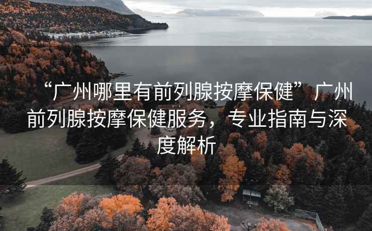“廣州哪里有前列腺按摩保健”廣州前列腺按摩保健服務，專業指南與深度解析