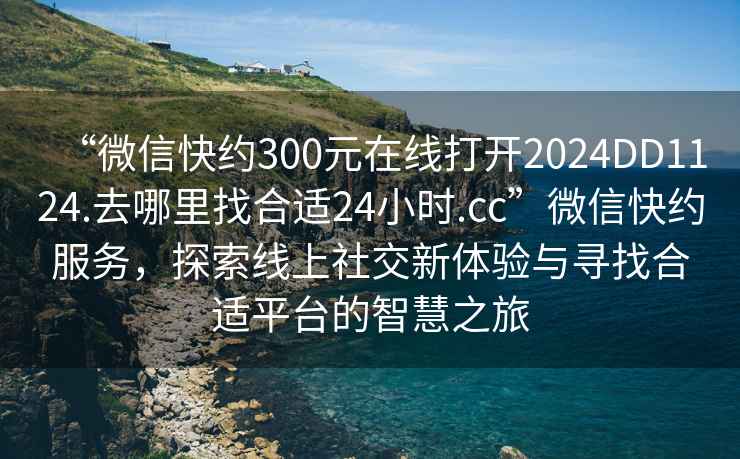 “微信快約300元在線打開(kāi)2024DD1124.去哪里找合適24小時(shí).cc”微信快約服務(wù)，探索線上社交新體驗(yàn)與尋找合適平臺(tái)的智慧之旅
