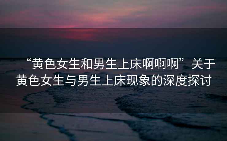 “黃色女生和男生上床啊啊啊”關于黃色女生與男生上床現象的深度探討