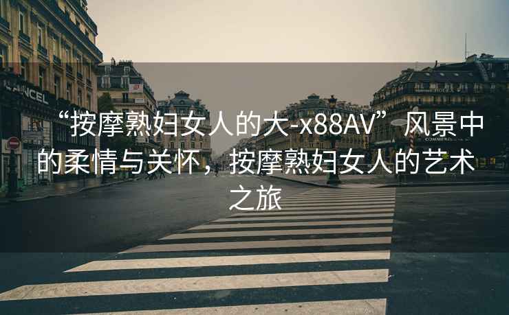 “按摩熟婦女人的大-x88AV”風景中的柔情與關懷，按摩熟婦女人的藝術之旅