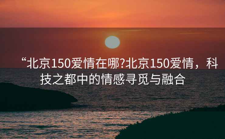 “北京150愛情在哪?北京150愛情，科技之都中的情感尋覓與融合