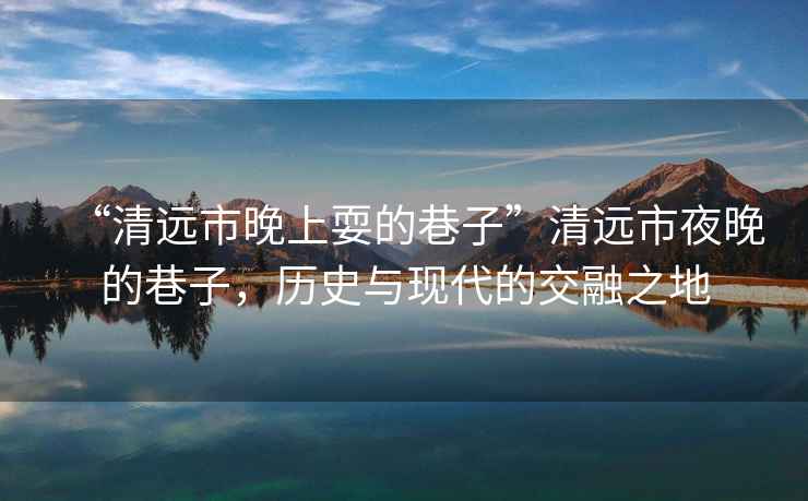 “清遠市晚上耍的巷子”清遠市夜晚的巷子，歷史與現代的交融之地