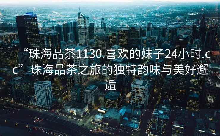 “珠海品茶1130.喜歡的妹子24小時.cc”珠海品茶之旅的獨特韻味與美好邂逅