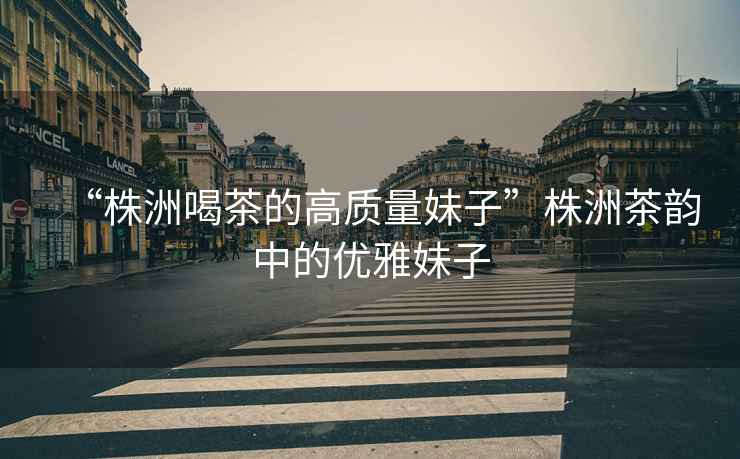“株洲喝茶的高質量妹子”株洲茶韻中的優雅妹子