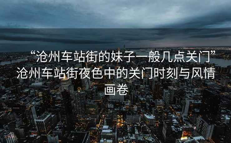 “滄州車站街的妹子一般幾點(diǎn)關(guān)門”滄州車站街夜色中的關(guān)門時(shí)刻與風(fēng)情畫(huà)卷