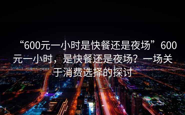 “600元一小時(shí)是快餐還是夜場(chǎng)”600元一小時(shí)，是快餐還是夜場(chǎng)？一場(chǎng)關(guān)于消費(fèi)選擇的探討