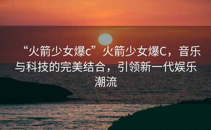 “火箭少女爆c”火箭少女爆C，音樂與科技的完美結合，引領新一代娛樂潮流