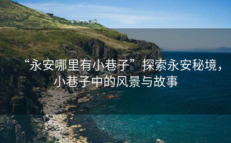 “永安哪里有小巷子”探索永安秘境，小巷子中的風景與故事