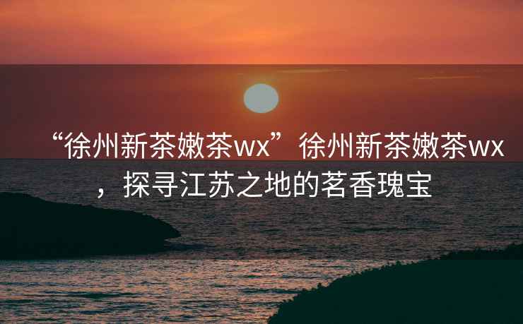 “徐州新茶嫩茶wx”徐州新茶嫩茶wx，探尋江蘇之地的茗香瑰寶