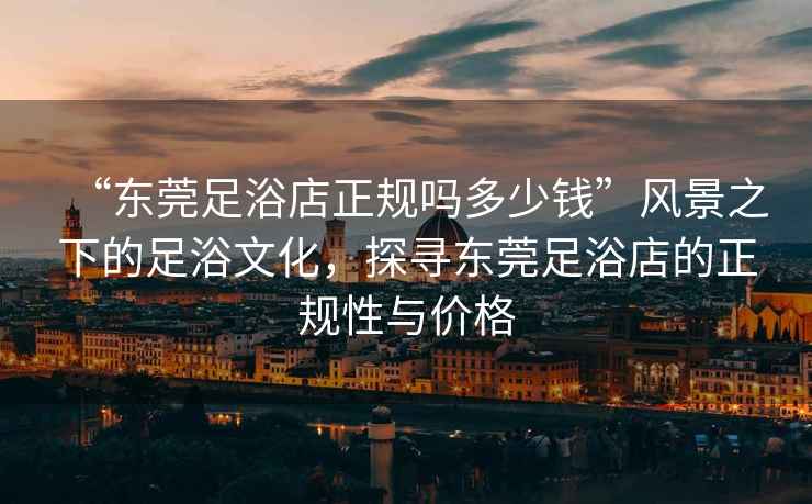 “東莞足浴店正規(guī)嗎多少錢”風(fēng)景之下的足浴文化，探尋東莞足浴店的正規(guī)性與價格