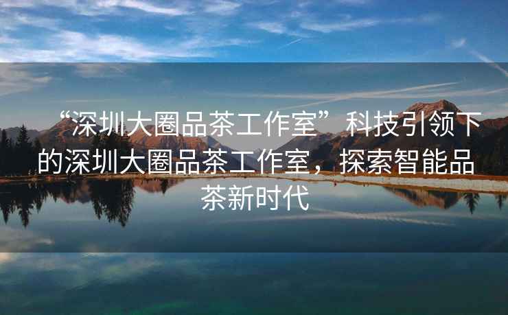 “深圳大圈品茶工作室”科技引領下的深圳大圈品茶工作室，探索智能品茶新時代