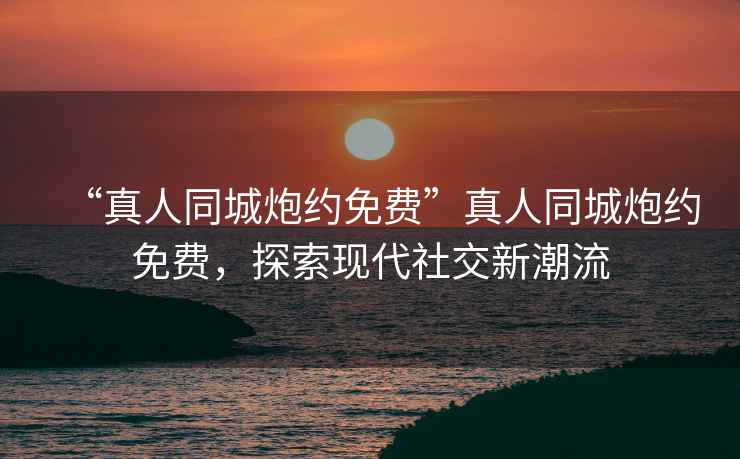 “真人同城炮約免費”真人同城炮約免費，探索現代社交新潮流