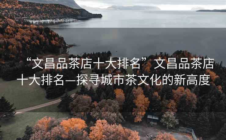 “文昌品茶店十大排名”文昌品茶店十大排名—探尋城市茶文化的新高度