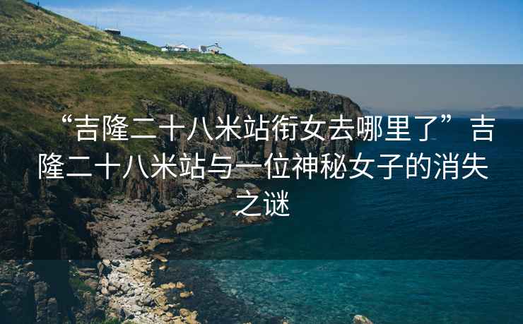 “吉隆二十八米站銜女去哪里了”吉隆二十八米站與一位神秘女子的消失之謎