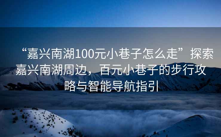 “嘉興南湖100元小巷子怎么走”探索嘉興南湖周邊，百元小巷子的步行攻略與智能導航指引