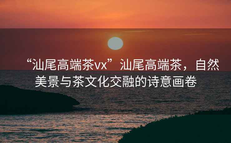 “汕尾高端茶vx”汕尾高端茶，自然美景與茶文化交融的詩意畫卷