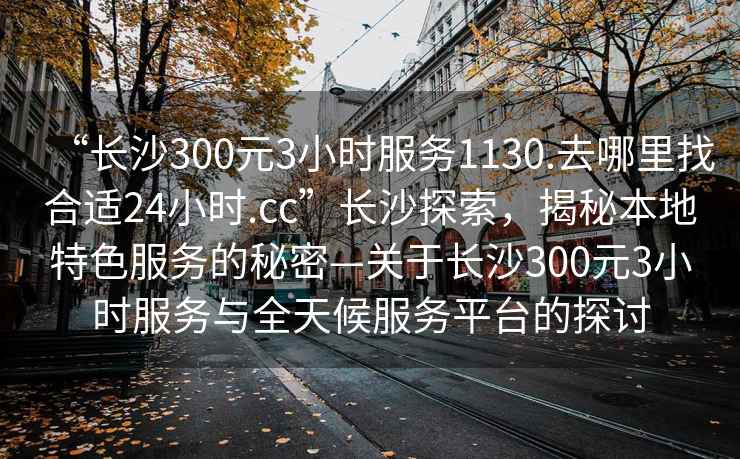 “長沙300元3小時服務1130.去哪里找合適24小時.cc”長沙探索，揭秘本地特色服務的秘密—關于長沙300元3小時服務與全天候服務平臺的探討