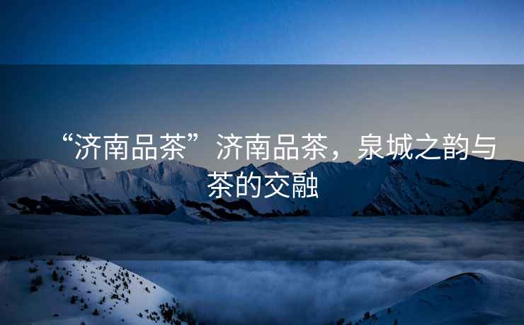 “濟南品茶”濟南品茶，泉城之韻與茶的交融