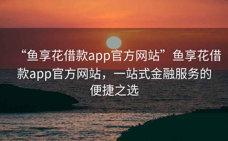 “魚享花借款app官方網站”魚享花借款app官方網站，一站式金融服務的便捷之選
