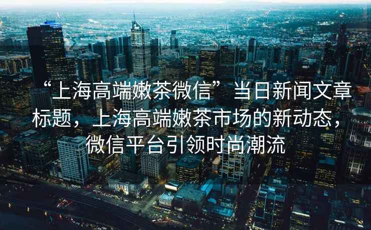 “上海高端嫩茶微信”當日新聞文章標題，上海高端嫩茶市場的新動態，微信平臺引領時尚潮流