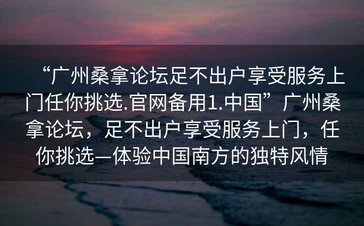 “廣州桑拿論壇足不出戶享受服務上門任你挑選.官網備用1.中國”廣州桑拿論壇，足不出戶享受服務上門，任你挑選—體驗中國南方的獨特風情