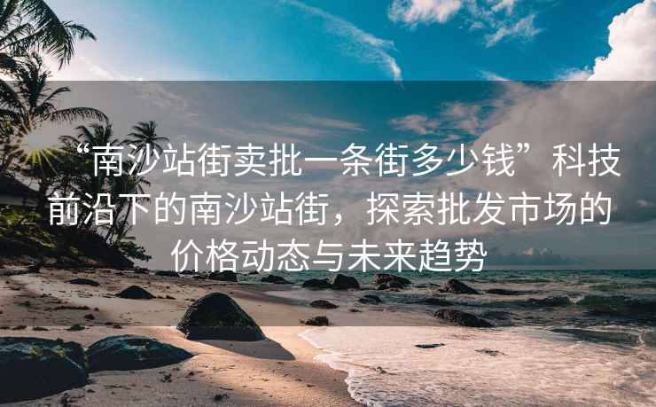 “南沙站街賣批一條街多少錢”科技前沿下的南沙站街，探索批發市場的價格動態與未來趨勢
