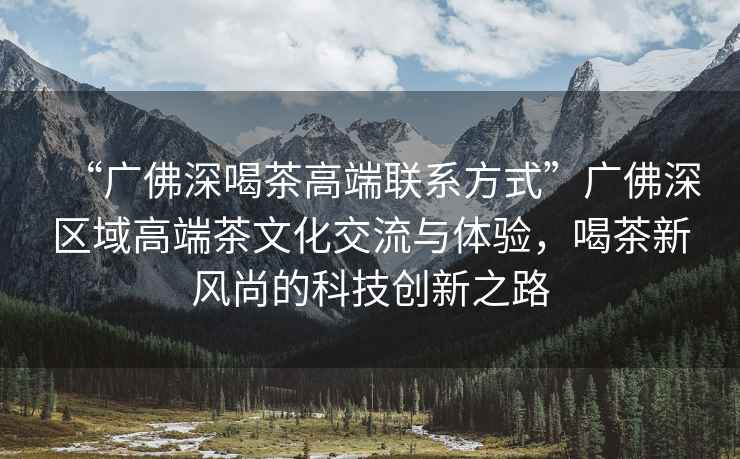 “廣佛深喝茶高端聯(lián)系方式”廣佛深區(qū)域高端茶文化交流與體驗(yàn)，喝茶新風(fēng)尚的科技創(chuàng)新之路