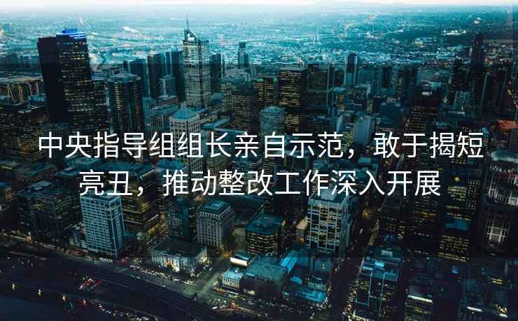 中央指導(dǎo)組組長(zhǎng)親自示范，敢于揭短亮丑，推動(dòng)整改工作深入開(kāi)展