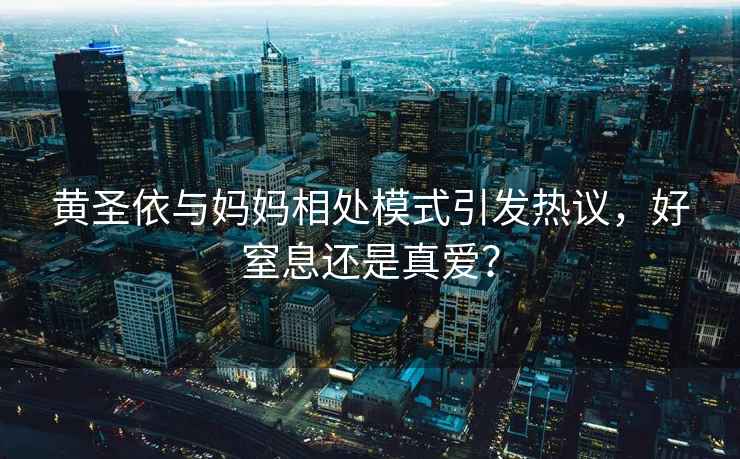 黃圣依與媽媽相處模式引發熱議，好窒息還是真愛？