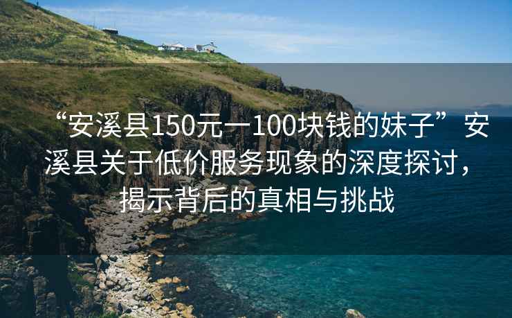 “安溪縣150元一100塊錢的妹子”安溪縣關(guān)于低價服務(wù)現(xiàn)象的深度探討，揭示背后的真相與挑戰(zhàn)