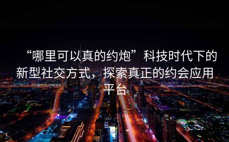 “哪里可以真的約炮”科技時(shí)代下的新型社交方式，探索真正的約會(huì)應(yīng)用平臺(tái)
